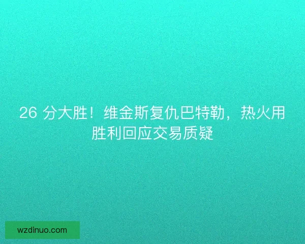 26 分大胜！维金斯复仇巴特勒，热火用胜利回应交易质疑