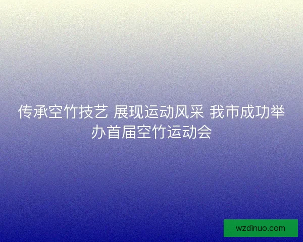 传承空竹技艺 展现运动风采 我市成功举办首届空竹运动会