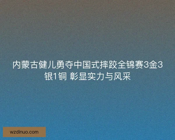 内蒙古健儿勇夺中国式摔跤全锦赛3金3银1铜 彰显实力与风采 内蒙古健儿勇夺中国式摔跤全锦赛3金3银1铜 彰显实力与风采