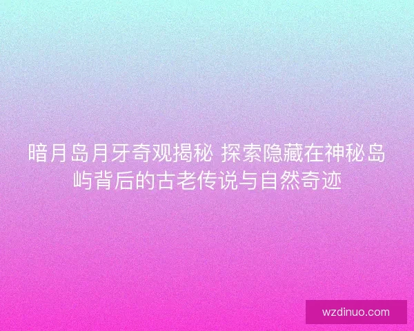 暗月岛月牙奇观揭秘 探索隐藏在神秘岛屿背后的古老传说与自然奇迹