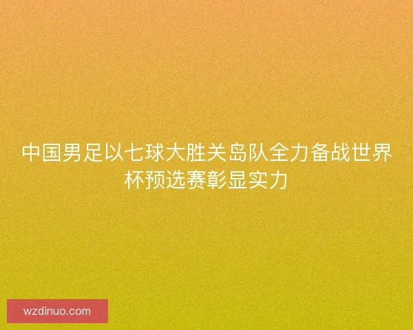 中国男足以七球大胜关岛队全力备战世界杯预选赛彰显实力