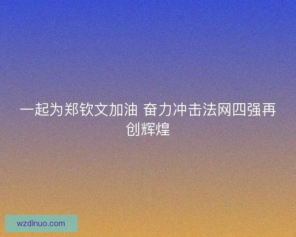 一起为郑钦文加油 奋力冲击法网四强再创辉煌