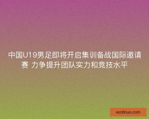 中国U19男足即将开启集训备战国际邀请赛 力争提升团队实力和竞技水平