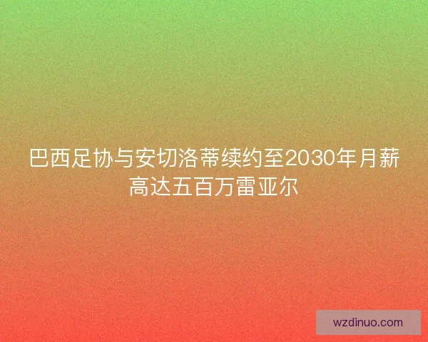 巴西足协与安切洛蒂续约至2030年月薪高达五百万雷亚尔