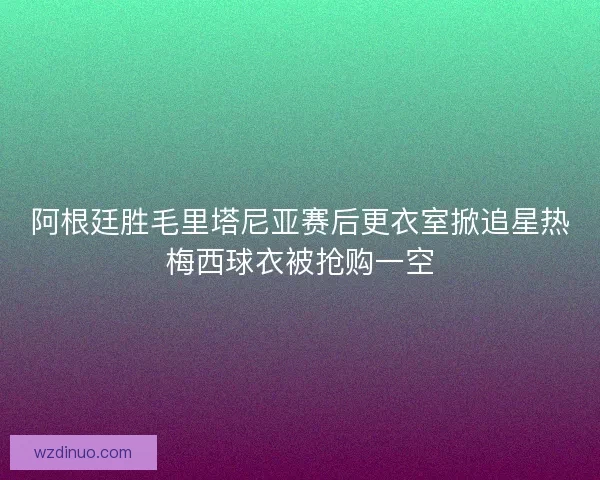 阿根廷胜毛里塔尼亚赛后更衣室掀追星热梅西球衣被抢购一空