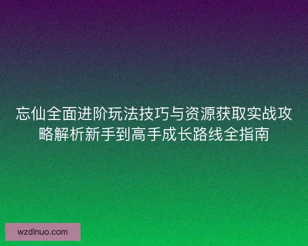 忘仙全面进阶玩法技巧与资源获取实战攻略解析新手到高手成长路线全指南