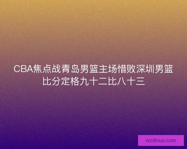 CBA焦点战青岛男篮主场惜败深圳男篮比分定格九十二比八十三