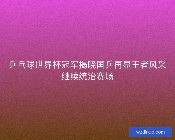 乒乓球世界杯冠军揭晓国乒再显王者风采继续统治赛场