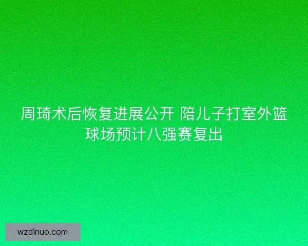 周琦术后恢复进展公开 陪儿子打室外篮球场预计八强赛复出