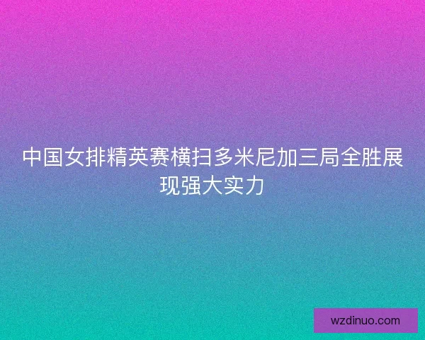 中国女排精英赛横扫多米尼加三局全胜展现强大实力 中国女排精英赛横扫多米尼加三局全胜展现强大实力