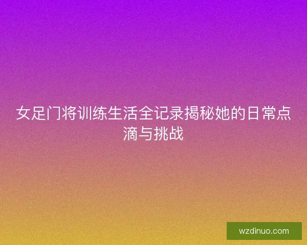 女足门将训练生活全记录揭秘她的日常点滴与挑战