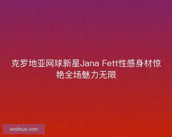 克罗地亚网球新星Jana Fett性感身材惊艳全场魅力无限 克罗地亚网球新星Jana Fett性感身材惊艳全场魅力无限
