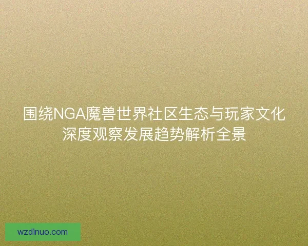 围绕NGA魔兽世界社区生态与玩家文化深度观察发展趋势解析全景