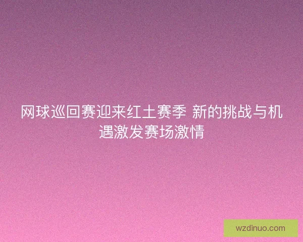 网球巡回赛迎来红土赛季 新的挑战与机遇激发赛场激情 网球巡回赛迎来红土赛季 新的挑战与机遇激发赛场激情