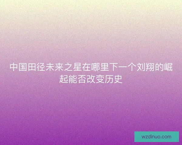 中国田径未来之星在哪里下一个刘翔的崛起能否改变历史 中国田径未来之星在哪里下一个刘翔的崛起能否改变历史