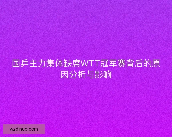 国乒主力集体缺席WTT冠军赛背后的原因分析与影响 国乒主力集体缺席WTT冠军赛背后的原因分析与影响