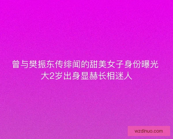 曾与樊振东传绯闻的甜美女子身份曝光 大2岁出身显赫长相迷人 曾与樊振东传绯闻的甜美女子身份曝光 大2岁出身显赫长相迷人