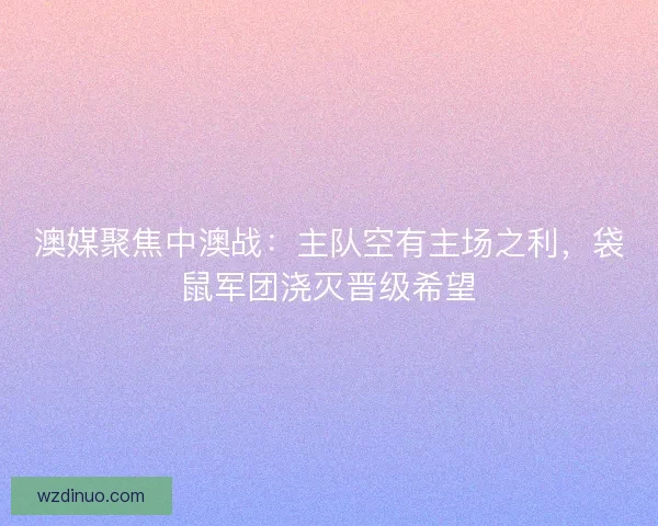 澳媒聚焦中澳战：主队空有主场之利，袋鼠军团浇灭晋级希望