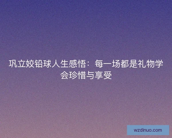 巩立姣铅球人生感悟：每一场都是礼物学会珍惜与享受
