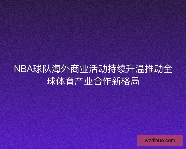 NBA球队海外商业活动持续升温推动全球体育产业合作新格局