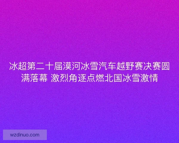 冰超第二十届漠河冰雪汽车越野赛决赛圆满落幕 激烈角逐点燃北国冰雪激情 冰超第二十届漠河冰雪汽车越野赛决赛圆满落幕 激烈角逐点燃北国冰雪激情